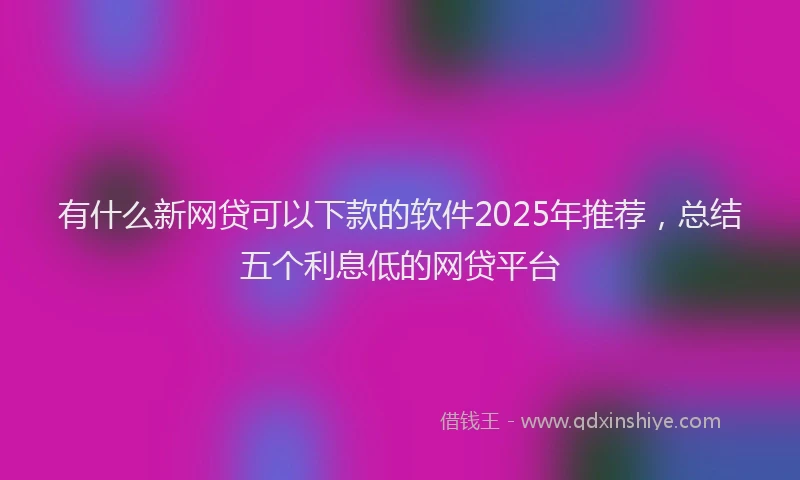 有什么新网贷可以下款的软件2025年推荐，总结五个利息低的网贷平台