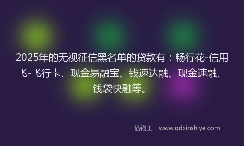 2025年的无视征信黑名单的贷款有：畅行花-信用飞-飞行卡、现金易融宝、钱速达融、现金速融、钱袋快融等。