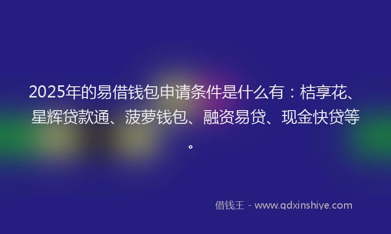 2025年的易借钱包申请条件是什么有：桔享花、星辉贷款通、菠萝钱包、融资易贷、现金快贷等。