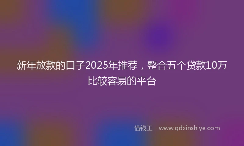 新年放款的口子2025年推荐，整合五个贷款10万比较容易的平台