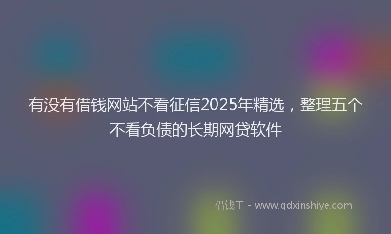 有没有借钱网站不看征信2025年精选，整理五个不看负债的长期网贷软件