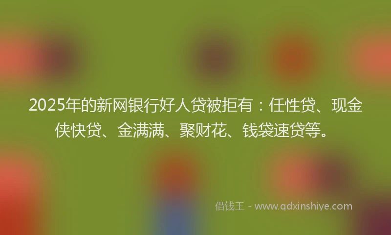 2025年的新网银行好人贷被拒有：任性贷、现金侠快贷、金满满、聚财花、钱袋速贷等。