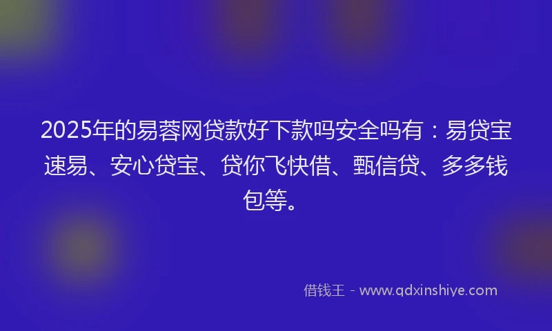 2025年的易蓉网贷款好下款吗安全吗有：易贷宝速易、安心贷宝、贷你飞快借、甄信贷、多多钱包等。