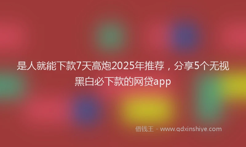 是人就能下款7天高炮2025年推荐，分享5个无视黑白必下款的网贷app