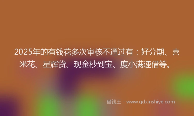 2025年的有钱花多次审核不通过有：好分期、喜米花、星辉贷、现金秒到宝、度小满速借等。