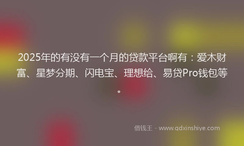 2025年的有没有一个月的贷款平台啊有：爱木财富、星梦分期、闪电宝、理想给、易贷Pro钱包等。