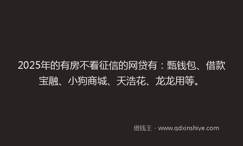 2025年的有房不看征信的网贷有：甄钱包、借款宝融、小狗商城、天浩花、龙龙用等。