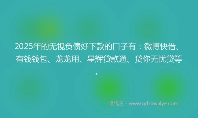 2025年的无视负债好下款的口子有：微博快借、有钱钱包、龙龙用、星辉贷款通、贷你无忧贷等。