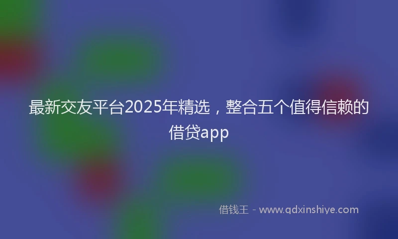 最新交友平台2025年精选，整合五个值得信赖的借贷app