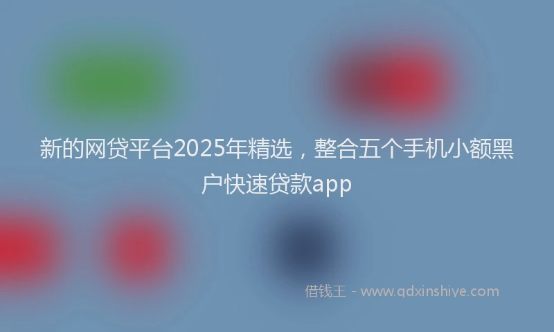 新的网贷平台2025年精选，整合五个手机小额黑户快速贷款app