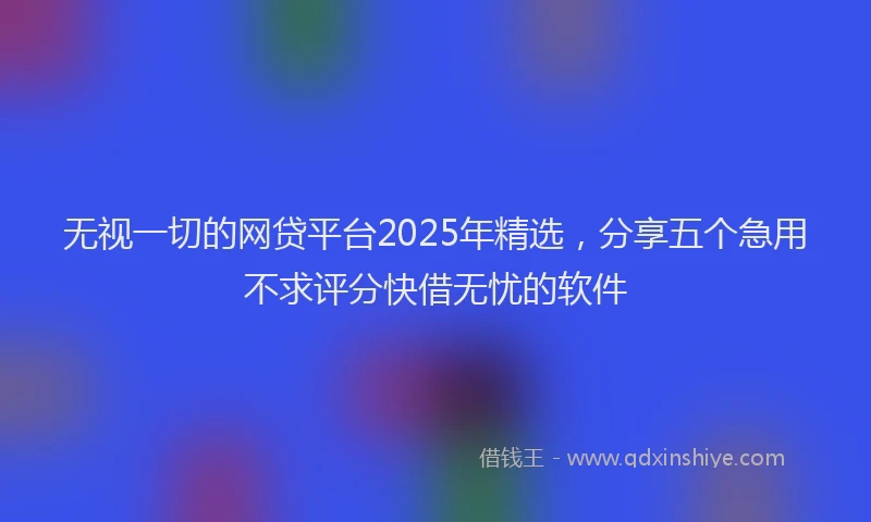 无视一切的网贷平台2025年精选，分享五个急用不求评分快借无忧的软件