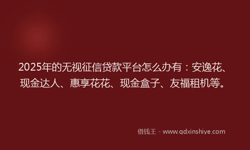 2025年的无视征信贷款平台怎么办有：安逸花、现金达人、惠享花花、现金盒子、友福租机等。