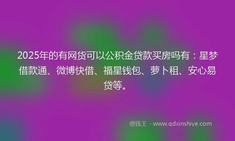 2025年的有网货可以公积金贷款买房吗有：星梦借款通、微博快借、福星钱包、萝卜租、安心易贷等。