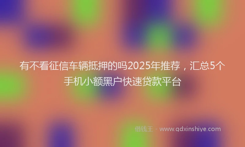 有不看征信车辆抵押的吗2025年推荐，汇总5个手机小额黑户快速贷款平台