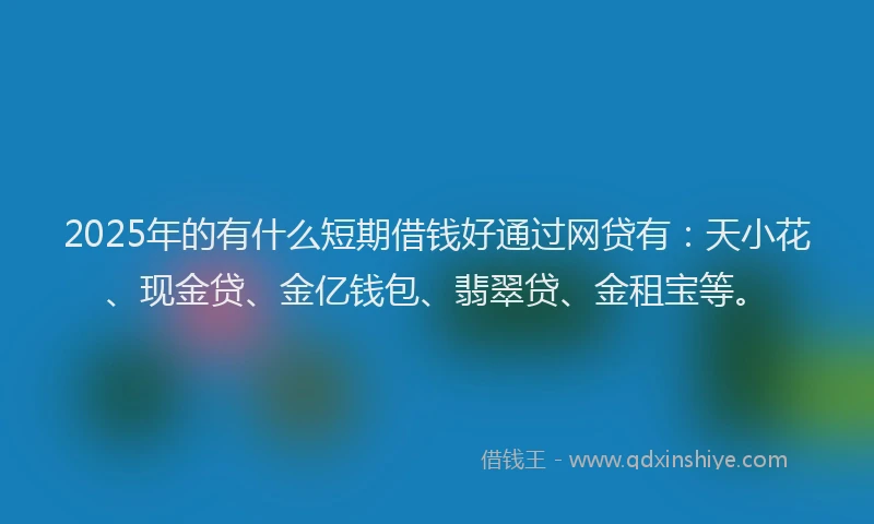 2025年的有什么短期借钱好通过网贷有：天小花、现金贷、金亿钱包、翡翠贷、金租宝等。