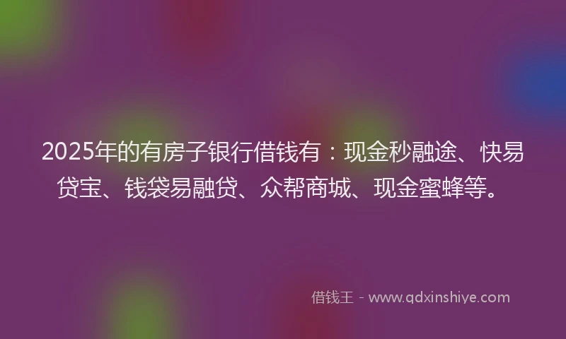 2025年的有房子银行借钱有：现金秒融途、快易贷宝、钱袋易融贷、众帮商城、现金蜜蜂等。