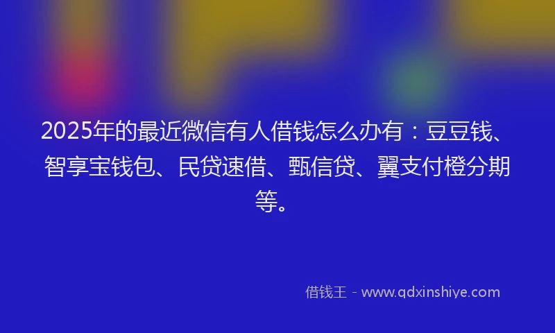2025年的最近微信有人借钱怎么办有：豆豆钱、智享宝钱包、民贷速借、甄信贷、翼支付橙分期等。