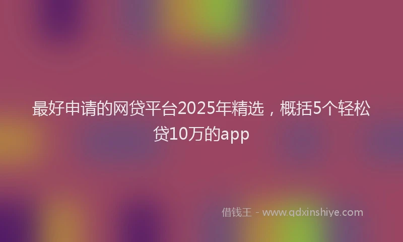 最好申请的网贷平台2025年精选，概括5个轻松贷10万的app