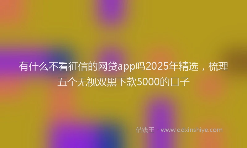 有什么不看征信的网贷app吗2025年精选，梳理五个无视双黑下款5000的口子