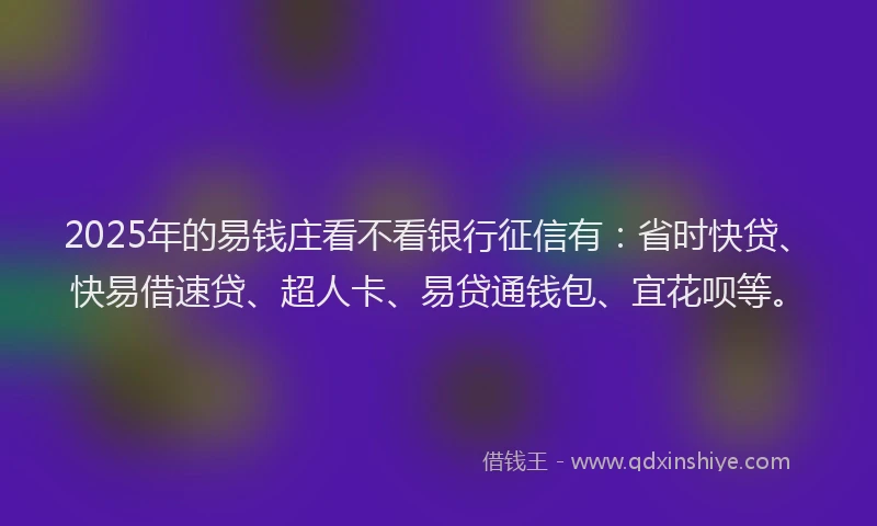 2025年的易钱庄看不看银行征信有：省时快贷、快易借速贷、超人卡、易贷通钱包、宜花呗等。