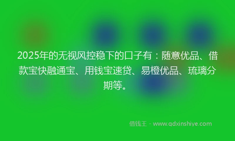 2025年的无视风控稳下的口子有：随意优品、借款宝快融通宝、用钱宝速贷、易橙优品、琉璃分期等。