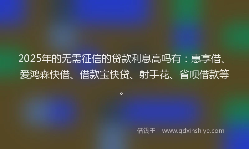 2025年的无需征信的贷款利息高吗有：惠享借、爱鸿森快借、借款宝快贷、射手花、省呗借款等。