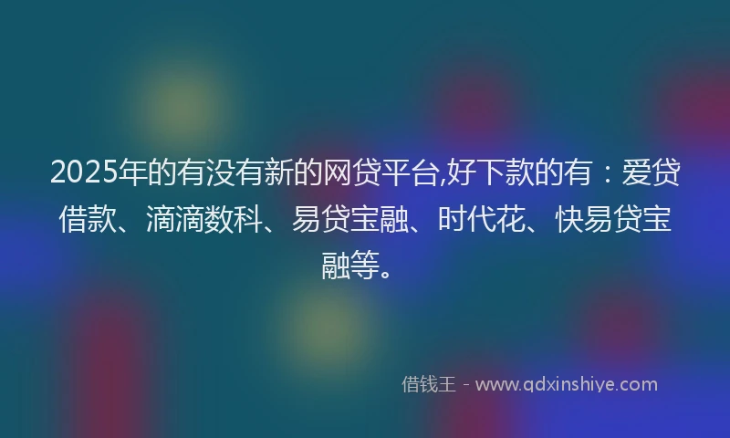 2025年的有没有新的网贷平台,好下款的有：爱贷借款、滴滴数科、易贷宝融、时代花、快易贷宝融等。
