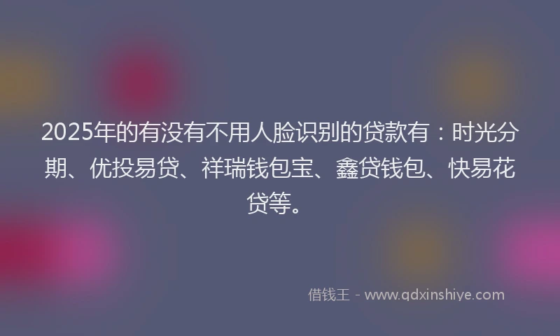 2025年的有没有不用人脸识别的贷款有：时光分期、优投易贷、祥瑞钱包宝、鑫贷钱包、快易花贷等。