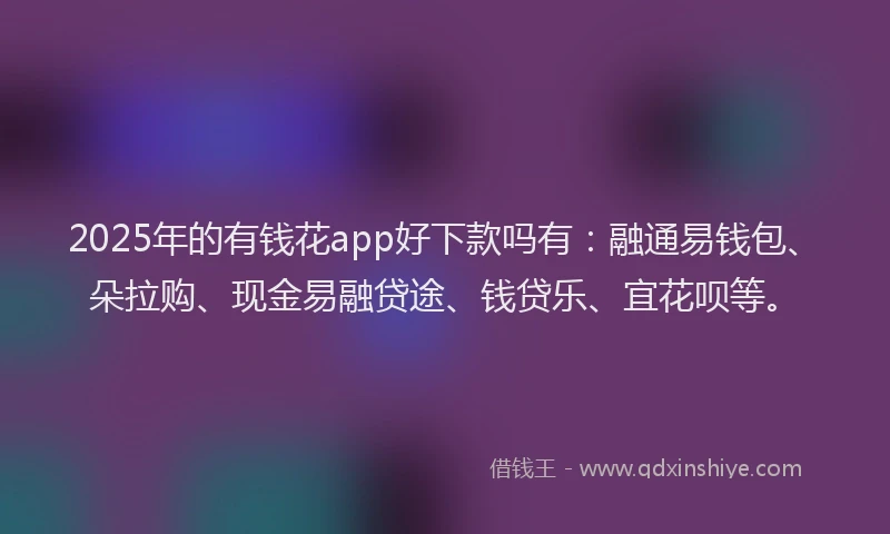 2025年的有钱花app好下款吗有：融通易钱包、朵拉购、现金易融贷途、钱贷乐、宜花呗等。
