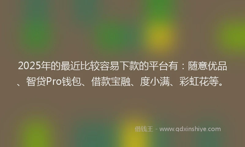 2025年的最近比较容易下款的平台有：随意优品、智贷Pro钱包、借款宝融、度小满、彩虹花等。