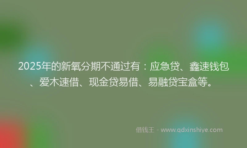 2025年的新氧分期不通过有：应急贷、鑫速钱包、爱木速借、现金贷易借、易融贷宝盒等。