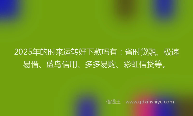 2025年的时来运转好下款吗有：省时贷融、极速易借、蓝鸟信用、多多易购、彩虹信贷等。