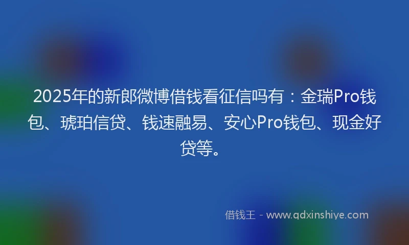 2025年的新郎微博借钱看征信吗有：金瑞Pro钱包、琥珀信贷、钱速融易、安心Pro钱包、现金好贷等。