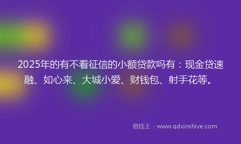 2025年的有不看征信的小额贷款吗有：现金贷速融、如心来、大城小爱、财钱包、射手花等。