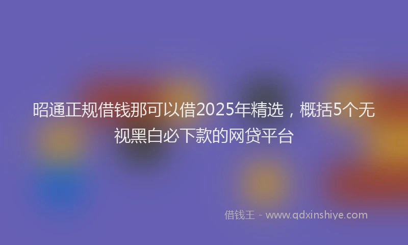 昭通正规借钱那可以借2025年精选，概括5个无视黑白必下款的网贷平台