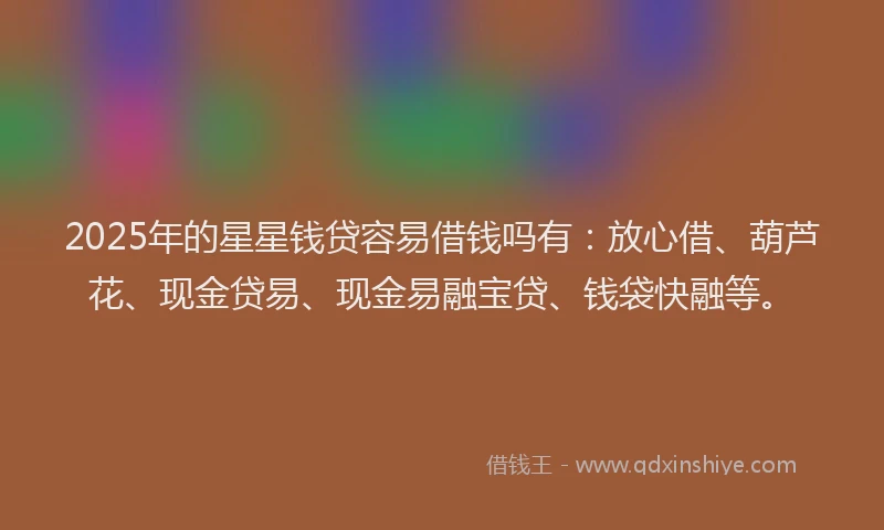 2025年的星星钱贷容易借钱吗有：放心借、葫芦花、现金贷易、现金易融宝贷、钱袋快融等。