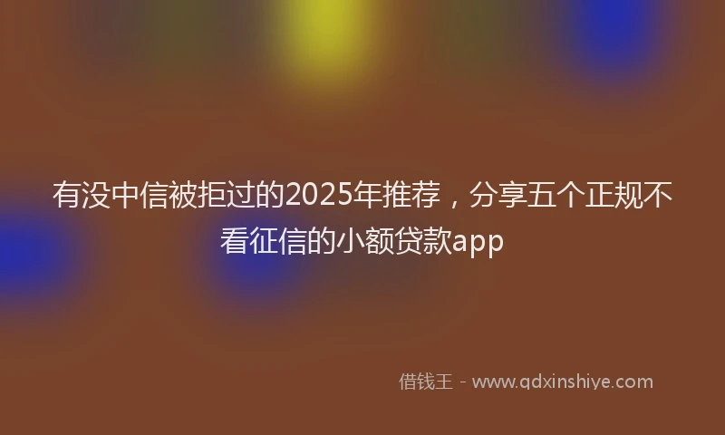 有没中信被拒过的2025年推荐，分享五个正规不看征信的小额贷款app