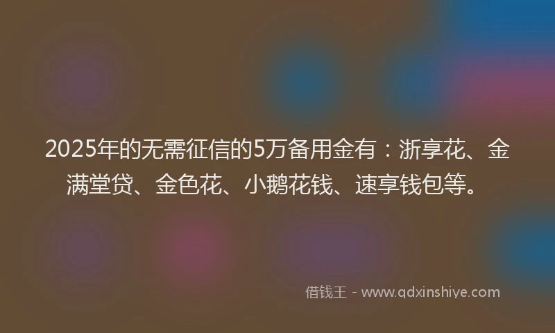 2025年的无需征信的5万备用金有：浙享花、金满堂贷、金色花、小鹅花钱、速享钱包等。