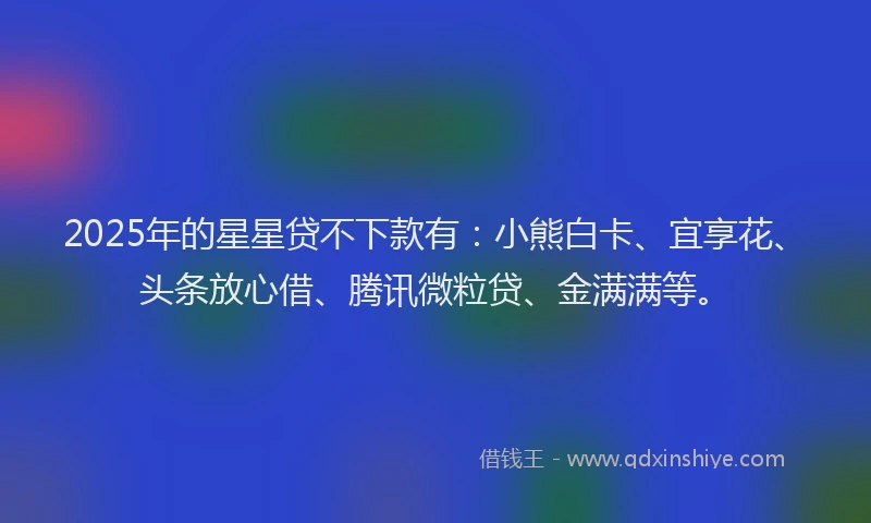 2025年的星星贷不下款有：小熊白卡、宜享花、头条放心借、腾讯微粒贷、金满满等。