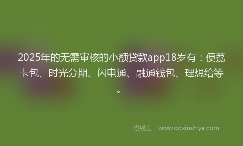 2025年的无需审核的小额贷款app18岁有：便荔卡包、时光分期、闪电通、融通钱包、理想给等。
