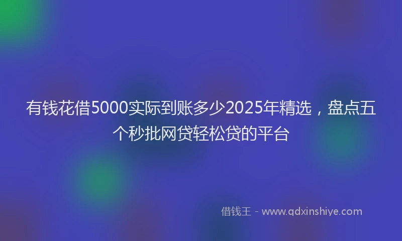 有钱花借5000实际到账多少2025年精选，盘点五个秒批网贷轻松贷的平台