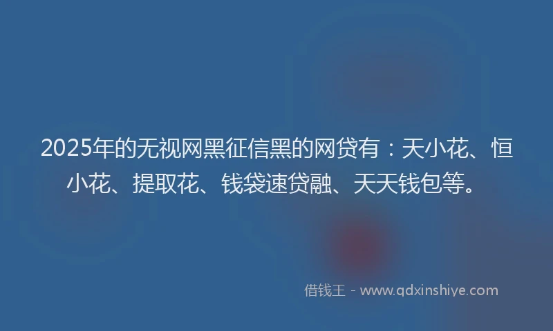2025年的无视网黑征信黑的网贷有：天小花、恒小花、提取花、钱袋速贷融、天天钱包等。