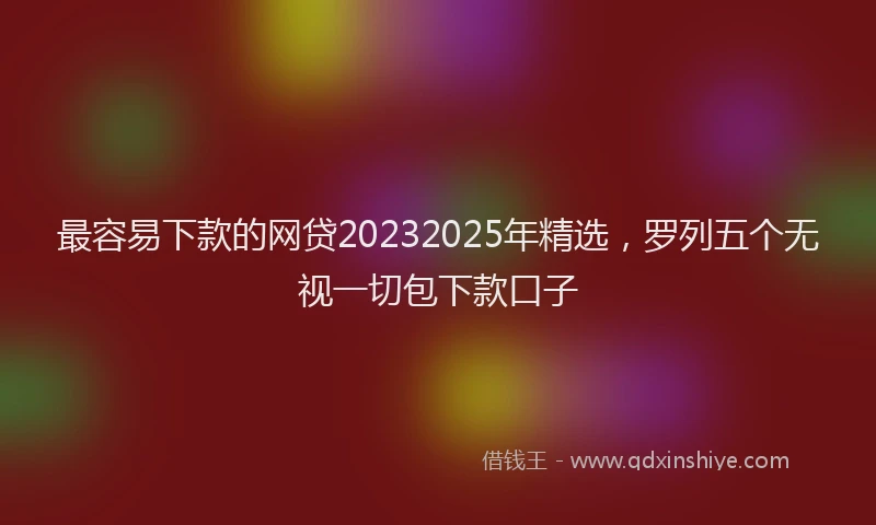 最容易下款的网贷20232025年精选，罗列五个无视一切包下款口子