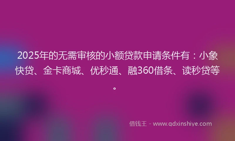 2025年的无需审核的小额贷款申请条件有：小象快贷、金卡商城、优秒通、融360借条、读秒贷等。