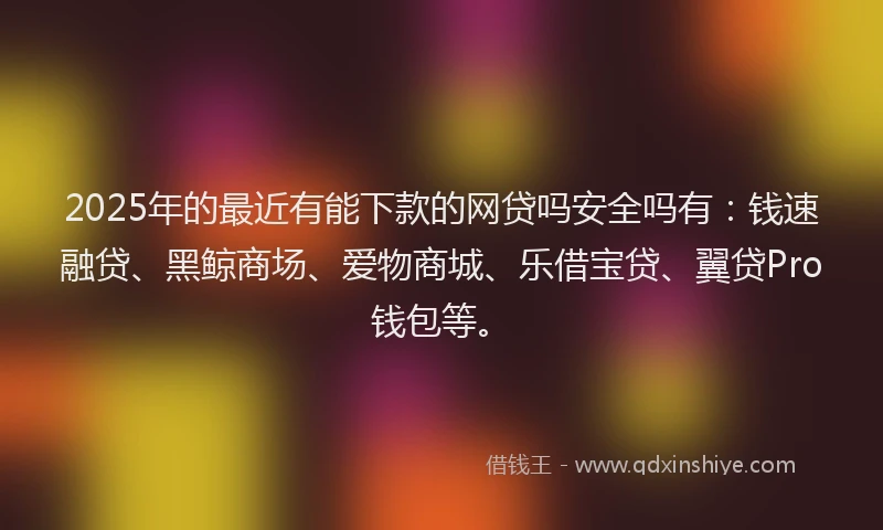 2025年的最近有能下款的网贷吗安全吗有：钱速融贷、黑鲸商场、爱物商城、乐借宝贷、翼贷Pro钱包等。