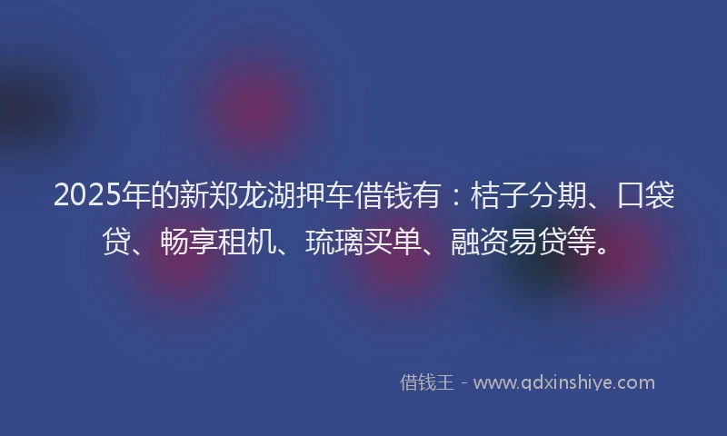 2025年的新郑龙湖押车借钱有：桔子分期、口袋贷、畅享租机、琉璃买单、融资易贷等。