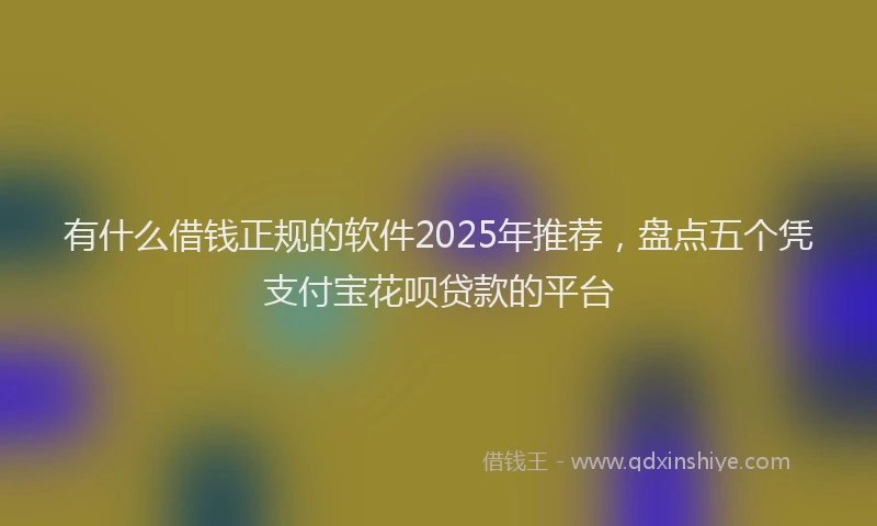 有什么借钱正规的软件2025年推荐，盘点五个凭支付宝花呗贷款的平台