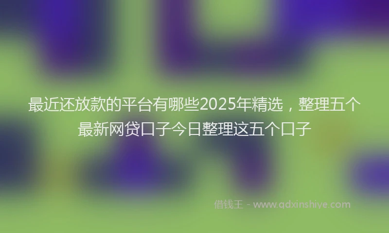 最近还放款的平台有哪些2025年精选，整理五个最新网贷口子今日整理这五个口子