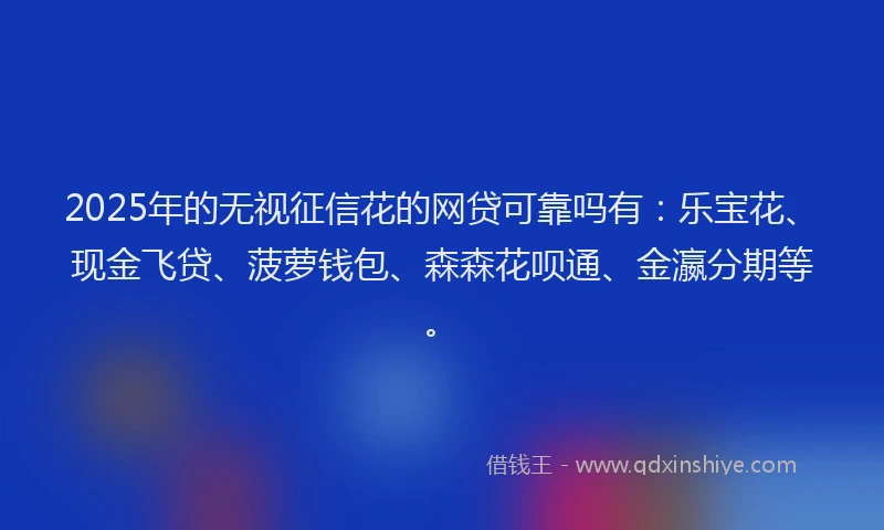 2025年的无视征信花的网贷可靠吗有：乐宝花、现金飞贷、菠萝钱包、森森花呗通、金瀛分期等。