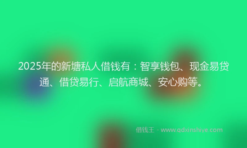 2025年的新塘私人借钱有：智享钱包、现金易贷通、借贷易行、启航商城、安心购等。